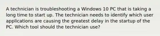 A technician is troubleshooting a Windows 10 PC that is taking a long time to start up. The technician needs to identify which user applications are causing the greatest delay in the startup of the PC. Which tool should the technician use?