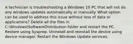 A technician is troubleshooting a Windows 10 PC that will not do any windows updates automatically or manually. What option can be used to address this issue without loss of data or applications? Delete all the files in C:WindowsSoftwareDistribution folder and restart the PC. Restore using Sysprep. Uninstall and reinstall the device using device manager. Restart the Windows Update services.