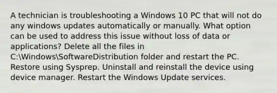 A technician is troubleshooting a Windows 10 PC that will not do any windows updates automatically or manually. What option can be used to address this issue without loss of data or applications? Delete all the files in C:WindowsSoftwareDistribution folder and restart the PC. Restore using Sysprep. Uninstall and reinstall the device using device manager. Restart the Windows Update services.