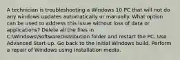 A technician is troubleshooting a Windows 10 PC that will not do any windows updates automatically or manually. What option can be used to address this issue without loss of data or applications? Delete all the files in C:WindowsSoftwareDistribution folder and restart the PC. Use Advanced Start-up. Go back to the initial Windows build. Perform a repair of Windows using Installation media.