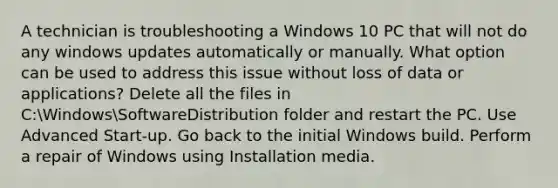 A technician is troubleshooting a Windows 10 PC that will not do any windows updates automatically or manually. What option can be used to address this issue without loss of data or applications? Delete all the files in C:WindowsSoftwareDistribution folder and restart the PC. Use Advanced Start-up. Go back to the initial Windows build. Perform a repair of Windows using Installation media.