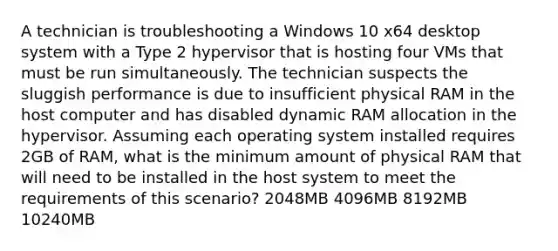 A technician is troubleshooting a Windows 10 x64 desktop system with a Type 2 hypervisor that is hosting four VMs that must be run simultaneously. The technician suspects the sluggish performance is due to insufficient physical RAM in the host computer and has disabled dynamic RAM allocation in the hypervisor. Assuming each operating system installed requires 2GB of RAM, what is the minimum amount of physical RAM that will need to be installed in the host system to meet the requirements of this scenario? 2048MB 4096MB 8192MB 10240MB