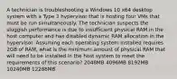 A technician is troubleshooting a Windows 10 x64 desktop system with a Type 2 hypervisor that is hosting four VMs that must be run simultaneously. The technician suspects the sluggish performance is due to insufficient physical RAM in the host computer and has disabled dynamic RAM allocation in the hypervisor. Assuming each operating system installed requires 2GB of RAM, what is the minimum amount of physical RAM that will need to be installed in the host system to meet the requirements of this scenario? 2048MB 4096MB 8192MB 10240MB 12288MB