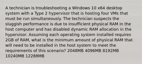 A technician is troubleshooting a Windows 10 x64 desktop system with a Type 2 hypervisor that is hosting four VMs that must be run simultaneously. The technician suspects the sluggish performance is due to insufficient physical RAM in the host computer and has disabled dynamic RAM allocation in the hypervisor. Assuming each operating system installed requires 2GB of RAM, what is the minimum amount of physical RAM that will need to be installed in the host system to meet the requirements of this scenario? 2048MB 4096MB 8192MB 10240MB 12288MB