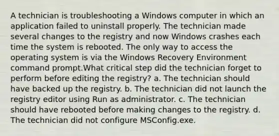 A technician is troubleshooting a Windows computer in which an application failed to uninstall properly. The technician made several changes to the registry and now Windows crashes each time the system is rebooted. The only way to access the operating system is via the Windows Recovery Environment command prompt.What critical step did the technician forget to perform before editing the registry? a. The technician should have backed up the registry. b. The technician did not launch the registry editor using Run as administrator. c. The technician should have rebooted before making changes to the registry. d. The technician did not configure MSConfig.exe.