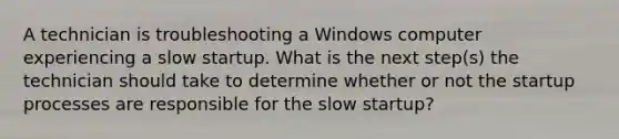 A technician is troubleshooting a Windows computer experiencing a slow startup. What is the next step(s) the technician should take to determine whether or not the startup processes are responsible for the slow startup?