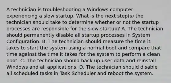 A technician is troubleshooting a Windows computer experiencing a slow startup. What is the next step(s) the technician should take to determine whether or not the startup processes are responsible for the slow startup? A. The technician should permanently disable all startup processes in System Configuration. B. The technician should measure the time it takes to start the system using a normal boot and compare that time against the time it takes for the system to perform a clean boot. C. The technician should back up user data and reinstall Windows and all applications. D. The technician should disable all scheduled tasks in Task Scheduler and reboot the system.