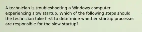 A technician is troubleshooting a Windows computer experiencing slow startup. Which of the following steps should the technician take first to determine whether startup processes are responsible for the slow startup?