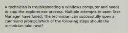 A technician is troubleshooting a Windows computer and needs to stop the explorer.exe process. Multiple attempts to open Task Manager have failed. The technician can successfully open a command prompt.Which of the following steps should the technician take next?