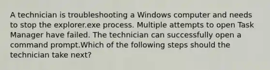 A technician is troubleshooting a Windows computer and needs to stop the explorer.exe process. Multiple attempts to open Task Manager have failed. The technician can successfully open a command prompt.Which of the following steps should the technician take next?