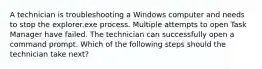 A technician is troubleshooting a Windows computer and needs to stop the explorer.exe process. Multiple attempts to open Task Manager have failed. The technician can successfully open a command prompt. Which of the following steps should the technician take next?