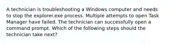 A technician is troubleshooting a Windows computer and needs to stop the explorer.exe process. Multiple attempts to open Task Manager have failed. The technician can successfully open a command prompt. Which of the following steps should the technician take next?