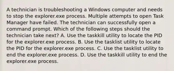 A technician is troubleshooting a Windows computer and needs to stop the explorer.exe process. Multiple attempts to open Task Manager have failed. The technician can successfully open a command prompt. Which of the following steps should the technician take next? A. Use the taskkill utility to locate the PID for the explorer.exe process. B. Use the tasklist utility to locate the PID for the explorer.exe process. C. Use the tasklist utility to end the explorer.exe process. D. Use the taskkill utility to end the explorer.exe process.