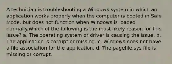 A technician is troubleshooting a Windows system in which an application works properly when the computer is booted in Safe Mode, but does not function when Windows is loaded normally.Which of the following is the most likely reason for this issue? a. The operating system or driver is causing the issue. b. The application is corrupt or missing. c. Windows does not have a file association for the application. d. The pagefile.sys file is missing or corrupt.