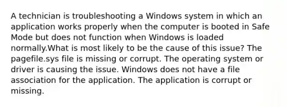 A technician is troubleshooting a Windows system in which an application works properly when the computer is booted in Safe Mode but does not function when Windows is loaded normally.What is most likely to be the cause of this issue? The pagefile.sys file is missing or corrupt. The operating system or driver is causing the issue. Windows does not have a file association for the application. The application is corrupt or missing.