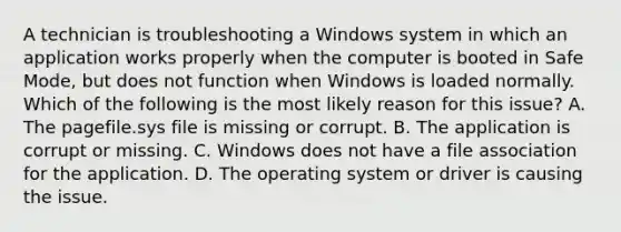 A technician is troubleshooting a Windows system in which an application works properly when the computer is booted in Safe Mode, but does not function when Windows is loaded normally. Which of the following is the most likely reason for this issue? A. The pagefile.sys file is missing or corrupt. B. The application is corrupt or missing. C. Windows does not have a file association for the application. D. The operating system or driver is causing the issue.