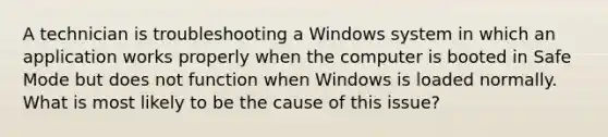 A technician is troubleshooting a Windows system in which an application works properly when the computer is booted in Safe Mode but does not function when Windows is loaded normally. What is most likely to be the cause of this issue?