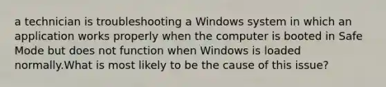 a technician is troubleshooting a Windows system in which an application works properly when the computer is booted in Safe Mode but does not function when Windows is loaded normally.What is most likely to be the cause of this issue?