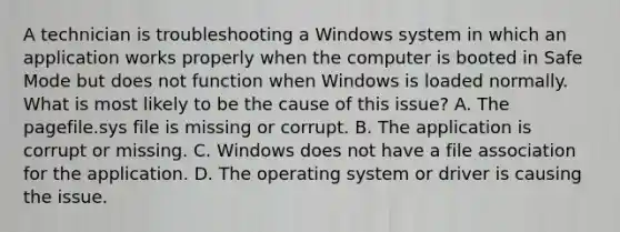 A technician is troubleshooting a Windows system in which an application works properly when the computer is booted in Safe Mode but does not function when Windows is loaded normally. What is most likely to be the cause of this issue? A. The pagefile.sys file is missing or corrupt. B. The application is corrupt or missing. C. Windows does not have a file association for the application. D. The operating system or driver is causing the issue.