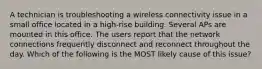 A technician is troubleshooting a wireless connectivity issue in a small office located in a high-rise building. Several APs are mounted in this office. The users report that the network connections frequently disconnect and reconnect throughout the day. Which of the following is the MOST likely cause of this issue?