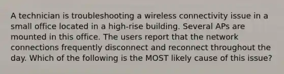 A technician is troubleshooting a wireless connectivity issue in a small office located in a high-rise building. Several APs are mounted in this office. The users report that the network connections frequently disconnect and reconnect throughout the day. Which of the following is the MOST likely cause of this issue?