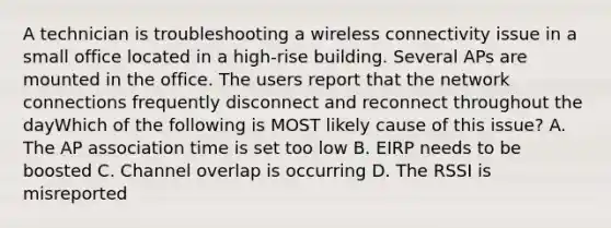 A technician is troubleshooting a wireless connectivity issue in a small office located in a high-rise building. Several APs are mounted in the office. The users report that the network connections frequently disconnect and reconnect throughout the dayWhich of the following is MOST likely cause of this issue? A. The AP association time is set too low B. EIRP needs to be boosted C. Channel overlap is occurring D. The RSSI is misreported