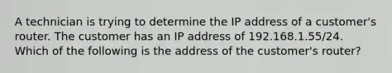 A technician is trying to determine the IP address of a customer's router. The customer has an IP address of 192.168.1.55/24. Which of the following is the address of the customer's router?