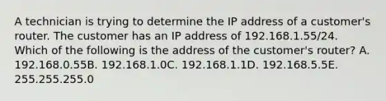 A technician is trying to determine the IP address of a customer's router. The customer has an IP address of 192.168.1.55/24. Which of the following is the address of the customer's router? A. 192.168.0.55B. 192.168.1.0C. 192.168.1.1D. 192.168.5.5E. 255.255.255.0