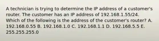 A technician is trying to determine the IP address of a customer's router. The customer has an IP address of 192.168.1.55/24. Which of the following is the address of the customer's router? A. 192.168.0.55 B. 192.168.1.0 C. 192.168.1.1 D. 192.168.5.5 E. 255.255.255.0