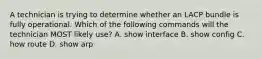 A technician is trying to determine whether an LACP bundle is fully operational. Which of the following commands will the technician MOST likely use? A. show interface B. show config C. how route D. show arp