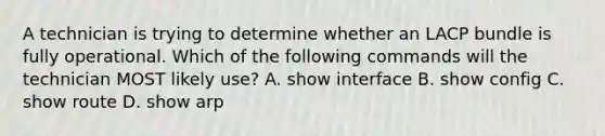 A technician is trying to determine whether an LACP bundle is fully operational. Which of the following commands will the technician MOST likely use? A. show interface B. show config C. show route D. show arp