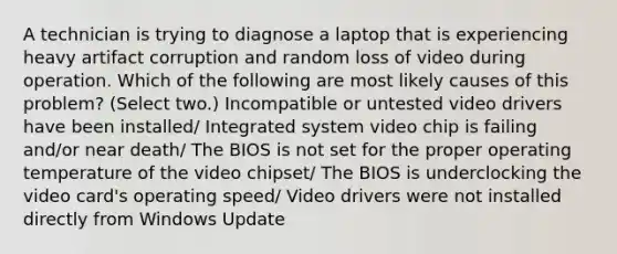 A technician is trying to diagnose a laptop that is experiencing heavy artifact corruption and random loss of video during operation. Which of the following are most likely causes of this problem? (Select two.) Incompatible or untested video drivers have been installed/ Integrated system video chip is failing and/or near death/ The BIOS is not set for the proper operating temperature of the video chipset/ The BIOS is underclocking the video card's operating speed/ Video drivers were not installed directly from Windows Update