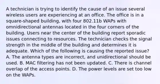 A technician is trying to identify the cause of an issue several wireless users are experiencing at an office. The office is in a square-shaped building, with four 802.11b WAPs with omnidirectional antennas located in the four corners of the building. Users near the center of the building report sporadic issues connecting to resources. The technician checks the signal strength in the middle of the building and determines it is adequate. Which of the following is causing the reported issue? A. The antenna types are incorrect, and unidirectional should be used. B. MAC filtering has not been updated. C. There is channel overlap of the access points. D. The power levels are set too low on the WAPs.