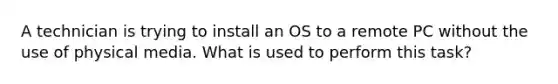 A technician is trying to install an OS to a remote PC without the use of physical media. What is used to perform this task?