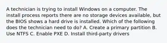 A technician is trying to install Windows on a computer. The install process reports there are no storage devices available, but the BIOS shows a hard drive is installed. Which of the following does the technician need to do? A. Create a primary partition B. Use NTFS C. Enable PXE D. Install third-party drivers