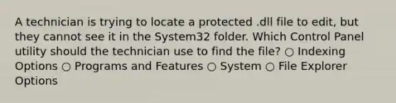 A technician is trying to locate a protected .dll file to edit, but they cannot see it in the System32 folder. Which Control Panel utility should the technician use to find the file? ○ Indexing Options ○ Programs and Features ○ System ○ File Explorer Options