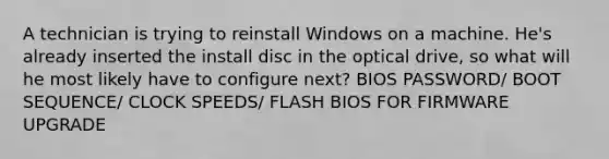 A technician is trying to reinstall Windows on a machine. He's already inserted the install disc in the optical drive, so what will he most likely have to configure next? BIOS PASSWORD/ BOOT SEQUENCE/ CLOCK SPEEDS/ FLASH BIOS FOR FIRMWARE UPGRADE