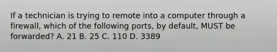 If a technician is trying to remote into a computer through a firewall, which of the following ports, by default, MUST be forwarded? A. 21 B. 25 C. 110 D. 3389