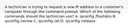 A technician is trying to request a new IP address to a customer's computer through the command prompt. Which of the following commands should the technician use? A. ipconfig /flushdns B. ipconfig /renew C. ipconfig /all D. ipconfig /release