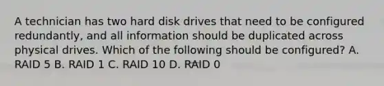 A technician has two hard disk drives that need to be configured redundantly, and all information should be duplicated across physical drives. Which of the following should be configured? A. RAID 5 B. RAID 1 C. RAID 10 D. RAID 0