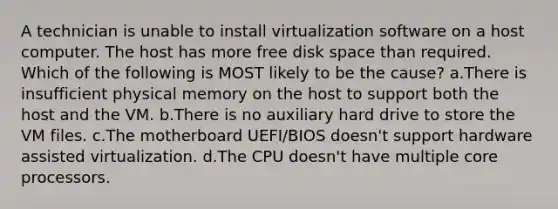 A technician is unable to install virtualization software on a host computer. The host has more free disk space than required. Which of the following is MOST likely to be the cause? a.There is insufficient physical memory on the host to support both the host and the VM. b.There is no auxiliary hard drive to store the VM files. c.The motherboard UEFI/BIOS doesn't support hardware assisted virtualization. d.The CPU doesn't have multiple core processors.