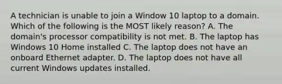 A technician is unable to join a Window 10 laptop to a domain. Which of the following is the MOST likely reason? A. The domain's processor compatibility is not met. B. The laptop has Windows 10 Home installed C. The laptop does not have an onboard Ethernet adapter. D. The laptop does not have all current Windows updates installed.