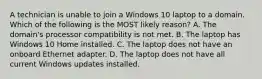 A technician is unable to join a Windows 10 laptop to a domain. Which of the following is the MOST likely reason? A. The domain's processor compatibility is not met. B. The laptop has Windows 10 Home installed. C. The laptop does not have an onboard Ethernet adapter. D. The laptop does not have all current Windows updates installed.