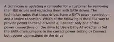 A technician is updating a computer for a customer by removing their IDE drives and replacing them with SATA drives. The technician notes that these drives have a SATA power connection and a Molex connetion. Which of the following is the BEST way to provide power to these drivers? a) Connect only one of the power connections on the drive b) Use a Baby-AT adapter c) Set the SATA drive jumpers to the correct power setting d) Connect both power connections on the drive