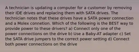 A technician is updating a computer for a customer by removing their IDE drives and replacing them with SATA drives. The technician notes that these drives have a SATA power connection and a Molex connetion. Which of the following is the BEST way to provide power to these drivers? a) Connect only one of the power connections on the drive b) Use a Baby-AT adapter c) Set the SATA drive jumpers to the correct power setting d) Connect both power connections on the drive