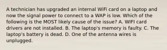 A technician has upgraded an internal WiFi card on a laptop and now the signal power to connect to a WAP is low. Which of the following is the MOST likely cause of the issue? A. WIFI card drivers are not installed. B. The laptop's memory is faulty. C. The laptop's battery is dead. D. One of the antenna wires is unplugged.