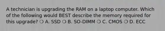 A technician is upgrading the RAM on a laptop computer. Which of the following would BEST describe the memory required for this upgrade? ❍ A. SSD ❍ B. SO-DIMM ❍ C. CMOS ❍ D. ECC