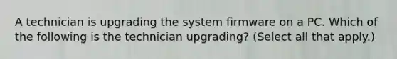 A technician is upgrading the system firmware on a PC. Which of the following is the technician upgrading? (Select all that apply.)