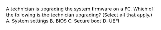 A technician is upgrading the system firmware on a PC. Which of the following is the technician upgrading? (Select all that apply.) A. System settings B. BIOS C. Secure boot D. UEFI