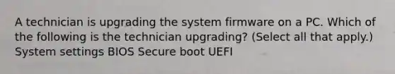 A technician is upgrading the system firmware on a PC. Which of the following is the technician upgrading? (Select all that apply.) System settings BIOS Secure boot UEFI